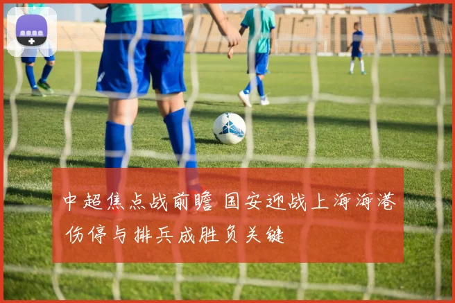 中超焦点战前瞻 国安迎战上海海港 伤停与排兵成胜负关键