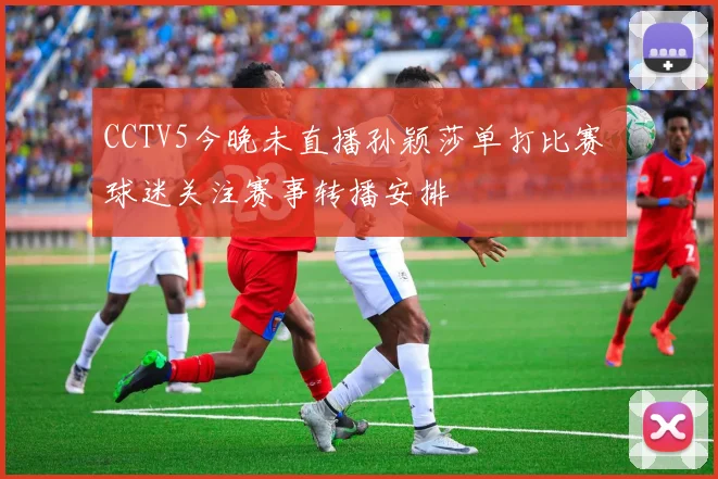 CCTV5今晚未直播孙颖莎单打比赛 球迷关注赛事转播安排