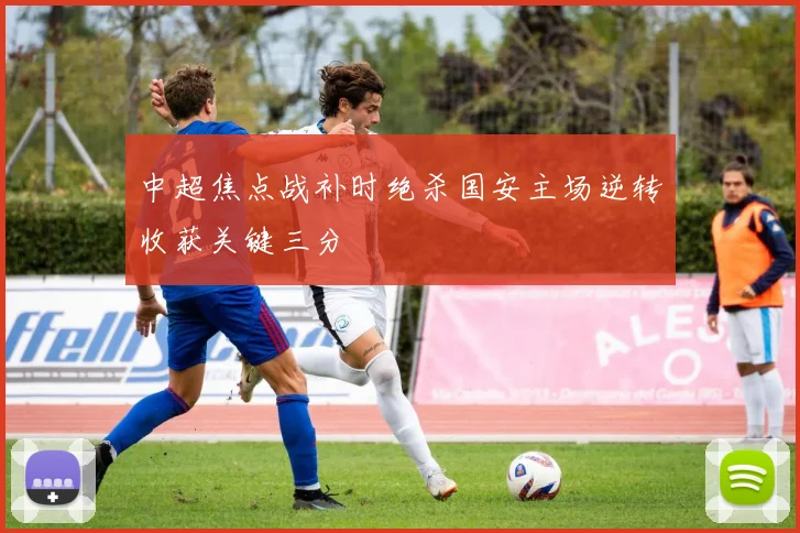 中超焦点战补时绝杀国安主场逆转收获关键三分