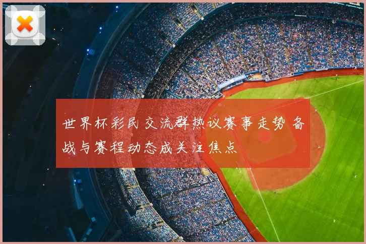 世界杯彩民交流群热议赛事走势 备战与赛程动态成关注焦点