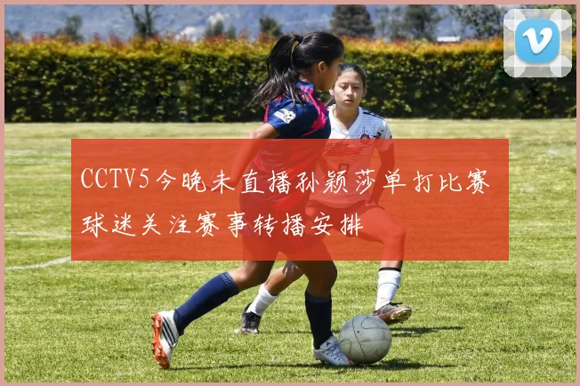 CCTV5今晚未直播孙颖莎单打比赛 球迷关注赛事转播安排