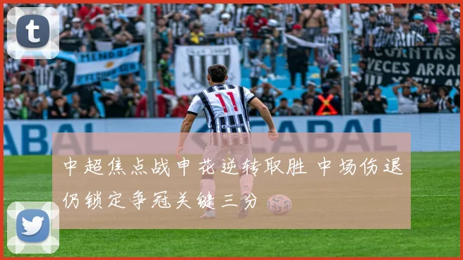 中超焦点战申花逆转取胜 中场伤退仍锁定争冠关键三分
