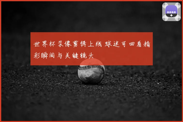 世界杯录像剪辑上线 球迷可回看精彩瞬间与关键镜头